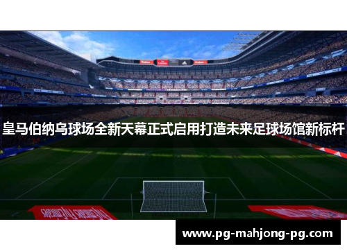 皇马伯纳乌球场全新天幕正式启用打造未来足球场馆新标杆