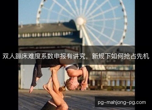 双人蹦床难度系数申报有讲究，新规下如何抢占先机